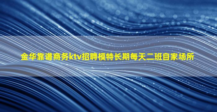 金华靠谱商务ktv招聘模特长期每天二班自家场所